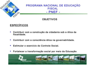 OBJETIVOS
ESPECÍFICOS
 Contribuir com a construção da cidadania sob a ótica da
fiscalidade.
 Contribuir com a consciência ética na governabilidade.
 Estimular o exercício do Controle Social.
 Fortalecer a transformação social por meio da Educação.
PROGRAMA NACIONAL DE EDUCAÇÃO
FISCAL
- PNEF -
 
