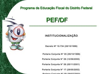 Programa de Educação Fiscal do Distrito FederalPrograma de Educação Fiscal do Distrito Federal
PEF/DFPEF/DF
INSTITUCIONALIZAÇÃO
Decreto Nº 19.734 (28/10/1998)
Portaria Conjunta N° 05 (09/10/1999)
Portaria Conjunta N° 08 (12/09/2000)
Portaria Conjunta N° 06 (05/11/2001)
Portaria Conjunta N° 17 (29/05/2002)
 