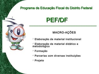 Programa de Educação Fiscal do Distrito FederalPrograma de Educação Fiscal do Distrito Federal
PEF/DFPEF/DF
MACRO-AÇÕES
 Elaboração de material institucional
 Elaboração de material didático e
metodológico
 Formação
 Parcerias com diversas instituições
 Projeto
 
