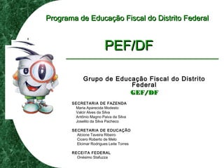 Programa de Educação Fiscal do Distrito FederalPrograma de Educação Fiscal do Distrito Federal
PEF/DFPEF/DF
Grupo de Educação Fiscal do Distrito
Federal
GEF/DFGEF/DF
SECRETARIA DE FAZENDA
Maria Aparecida Modesto
Valcir Alves da Silva
Antônio Magno Paiva da Silva
Joselito da Silva Pacheco
SECRETARIA DE EDUCAÇÃO
Alcione Taveira Ribeiro
Cicero Roberto de Melo
Elcimar Rodrigues Leite Torres
RECEITA FEDERAL
Onésimo Stafuzza
 