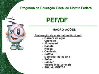 Programa de Educação Fiscal do Distrito FederalPrograma de Educação Fiscal do Distrito Federal
PEF/DFPEF/DF
MACRO-AÇÕES
 Elaboração de material institucional:
- Garrafa de água
- Chaveiro
- Mousepad
- Caneta
- Régua
- Camiseta
- Botton
- Marcador de página
- Folder
- Banner
- Vídeos institucionais
- Sítio do PEF/DF
 