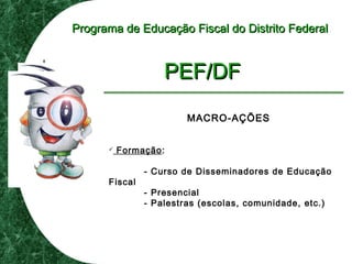 Programa de Educação Fiscal do Distrito FederalPrograma de Educação Fiscal do Distrito Federal
PEF/DFPEF/DF
MACRO-AÇÕES
 Formação:
- Curso de Disseminadores de Educação
Fiscal
- Presencial
- Palestras (escolas, comunidade, etc.)
 
