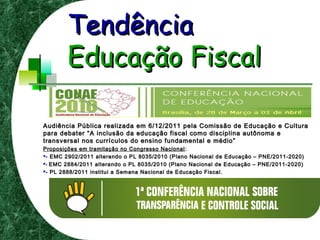 TendênciaTendência
Educação FiscalEducação Fiscal
Audiência Pública realizada em 6/12/2011 pela Comissão de Educação e CulturaAudiência Pública realizada em 6/12/2011 pela Comissão de Educação e Cultura
para debater “A inclusão da educação fiscal como disciplina autônoma epara debater “A inclusão da educação fiscal como disciplina autônoma e
transversal nos currículos do ensino fundamental e médio”transversal nos currículos do ensino fundamental e médio”
Proposições em tramitação no Congresso NacionalProposições em tramitação no Congresso Nacional ::
- EMC 2902/2011 alterando o PL 8035/2010 (Plano Nacional de Educação – PNE/2011-2020)- EMC 2902/2011 alterando o PL 8035/2010 (Plano Nacional de Educação – PNE/2011-2020)
-- EMC 2884/2011 alterando o PL 8035/2010 (Plano Nacional de Educação – PNE/2011-2020)EMC 2884/2011 alterando o PL 8035/2010 (Plano Nacional de Educação – PNE/2011-2020)
- PL 2888/2011 institui a Semana Nacional de Educação Fiscal.- PL 2888/2011 institui a Semana Nacional de Educação Fiscal.
 