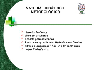  Livro do ProfessorLivro do Professor
 Livro do EstudanteLivro do Estudante
 Encarte para atividadesEncarte para atividades
 Revista em quadrinhos:Revista em quadrinhos: Defenda seus DireitosDefenda seus Direitos
 Filmes pedagógicos 1º ao 5º e 6º ao 9º anosFilmes pedagógicos 1º ao 5º e 6º ao 9º anos
 Jogos PedagógicosJogos Pedagógicos
MATERIAL DIDÁTICO E
METODOLÓGICO
 