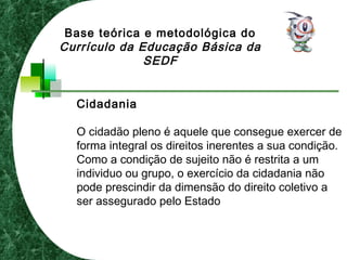 Cidadania
O cidadão pleno é aquele que consegue exercer de
forma integral os direitos inerentes a sua condição.
Como a condição de sujeito não é restrita a um
individuo ou grupo, o exercício da cidadania não
pode prescindir da dimensão do direito coletivo a
ser assegurado pelo Estado
Base teórica e metodológica do
Currículo da Educação Básica da
SEDF
 