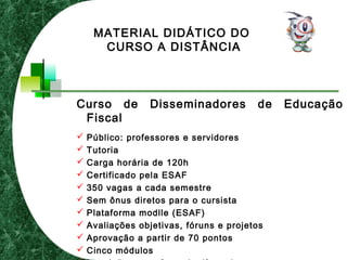 Curso de Disseminadores de Educação
Fiscal
 Público: professores e servidores
 Tutoria
 Carga horária de 120h
 Certificado pela ESAF
 350 vagas a cada semestre
 Sem ônus diretos para o cursista
 Plataforma modlle (ESAF)
 Avaliações objetivas, fóruns e projetos
 Aprovação a partir de 70 pontos
 Cinco módulos
MATERIAL DIDÁTICO DO
CURSO A DISTÂNCIA
 