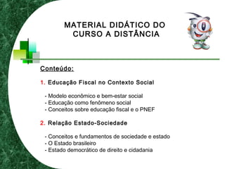 Conteúdo:
1. Educação Fiscal no Contexto Social
- Modelo econômico e bem-estar social
- Educação como fenômeno social
- Conceitos sobre educação fiscal e o PNEF
2. Relação Estado-Sociedade
- Conceitos e fundamentos de sociedade e estado
- O Estado brasileiro
- Estado democrático de direito e cidadania
MATERIAL DIDÁTICO DO
CURSO A DISTÂNCIA
 
