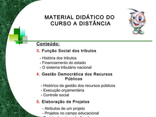 Conteúdo:
3. Função Social dos tributos
- História dos tributos
- Financiamento do estado
- O sistema tributário nacional
4. Gestão Democrática dos Recursos
Públicos
- Histórico da gestão dos recursos públicos
- Execução orçamentária
- Controle social
5. Elaboração de Projetos
- Atributos de um projeto
- Projetos no campo educacional
MATERIAL DIDÁTICO DO
CURSO A DISTÂNCIA
 