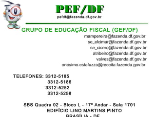 GRUPO DE EDUCAÇÃO FISCAL (GEF/DF)
mampereira@fazenda.df.gov.br
se_elcimar@fazenda.df.gov.br
se_cicero@fazenda.df.gov.br
atribeiro@fazenda.df.gov.br
valves@fazenda.df.gov.br
onesimo.estafuzza@receita.fazenda.gov.br
TELEFONES: 3312-5185
3312-5186
3312-5252
3312-5258
SBS Quadra 02 - Bloco L - 17º Andar - Sala 1701
EDIFÍCIO LINO MARTINS PINTO
PEF/DFPEF/DF
pefdf@fazenda.df.gov.br
 