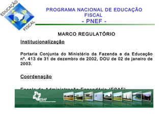 MARCO REGULATÓRIO
Institucionalização
Portaria Conjunta do Ministério da Fazenda e da Educação
nº. 413 de 31 de dezembro de 2002, DOU de 02 de janeiro de
2003.
Coordenação
Escola de Administração Fazendária (ESAF)
PROGRAMA NACIONAL DE EDUCAÇÃO
FISCAL
- PNEF -
 