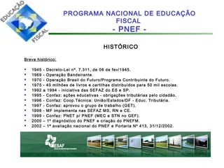 HISTÓRICO
Breve histórico:
 1945 - Decreto-Lei nº. 7.311, de 08 de fev/1945.
 1969 - Operação Bandeirante.
 1970 - Operação Brasil do Futuro/Programa Contribuinte do Futuro.
 1975 - 40 milhões de livros e cartilhas distribuídos para 50 mil escolas.
 1992 a 1994 - iniciativa das SEFAZ do ES e SP.
 1995 - Confaz: ações educativas - obrigações tributárias pelo cidadão.
 1996 - Confaz: Coop.Técnica: União/Estados/DF - Educ. Tributária.
 1997 - Confaz: aprovou o grupo de trabalho (GET).
 1998 - MF implementa nas SEFAZ MS, RN e CE.
 1999 - Confaz: PNET p/ PNEF (MEC e STN no GEF).
 2000 – 1º diagnóstico do PNEF e criação do PNEFM.
 2002 – 1ª avaliação nacional do PNEF e Portaria Nº 413, 31/12/2002.
PROGRAMA NACIONAL DE EDUCAÇÃO
FISCAL
- PNEF -
 
