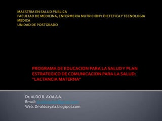 PROGRAMA DE EDUCACION PARA LA SALUDY PLAN
ESTRATEGICO DE COMUNICACION PARA LA SALUD:
“LACTANCIA MATERNA”
Dr.ALDO R.AYALA A.
Email: dr.aldoayala@gmail.com
Web. Dr-aldoayala.blogspot.com
 