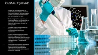 Perfil del Egresado
• Evaluar las características de los
productos biotecnológicos mediante
técnicas de análisis, de acuerdo a las
normas nacionales e internacionales
que se encuentran en vigor.
• Evaluar organismos mejorados por
biotecnología para su aplicación en un
proceso de generación de bienes o
servicios dentro de un contexto de
bioseguridad.
• Preparar materia prima a través de
bioprocesos de acuerdo a
procedimientos y protocolos
establecidos.
• Evaluar mecanismos moleculares y
celulares responsables de las
transformaciones que llevan a cabo los
seres vivos para determinar su posible
aplicación frente a problemáticas
actuales.
• Incorporar conocimientos de genética,
genómica y proteómica para el
desarrollo y uso de herramientas
informáticas dentro de la investigación
en biología molecular.
 