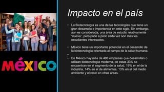 Impacto en el país
• La Biotecnología es una de las tecnologías que tiene un
gran desarrollo e importancia en este siglo. Sin embargo,
aun es considerada, una área de estudio relativamente
“nueva”, pero poco a poco cada vez son mas los
estudiantes interesados.
• México tiene un importante potencial en el desarrollo de
la biotecnología orientada al campo de la salud humana.
•
• En México hay más de 406 empresas que desarrollan o
utilizan biotecnología moderna, de estas 33% se
encuentran en el segmento de la salud, 19% en el de la
industria, 14% en el de alimentos, 13% en el del medio
ambiente y el resto en otras áreas.
 