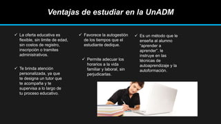 Ventajas de estudiar en la UnADM
 La oferta educativa es
flexible, sin limite de edad,
sin costos de registro,
inscripción o tramites
administrativos.
 Te brinda atención
personalizada, ya que
te designa un tutor que
te acompaña y te
supervisa a lo largo de
tu proceso educativo.
 Favorece la autogestión
de los tiempos que el
estudiante dedique.
 Permite adecuar los
horarios a la vida
familiar y laboral, sin
perjudicarlas.
 Es un método que le
enseña al alumno
“aprender a
aprender”. le
instruye en las
técnicas de
autoaprendizaje y la
autoformación.
 