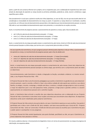 jovem, a partir de uma conversa informal com o próprio, com os respectivos pais, com a colaboração do respectivo Guia, bem como
através da observação do aspirante ou noviço durante as primeiras actividades, podendo-se, ainda, recorrer a dinâmicas e jogos
específicos para o efeito.


Este procedimento é crucial para a posterior escolha dos trilhos [objectivos, no caso do Clã], uma vez que esta escolha deve ter em
consideração as necessidades de desenvolvimento da criança ou jovem. O aspirante ou noviço deverá ser incentivado a escolher,
anualmente, um trilho por área de desenvolvimento pessoal [dois a três objectivos por área de desenvolvimento pessoal, no caso do
Clã] onde as suas necessidades de desenvolvimento sejam mais prementes, e a concretizá-los em acções concretas.


Assim, no reconhecimento do progresso pessoal, o posicionamento do aspirante ou noviço, após a fase da adesão será:


    •   até 1 trilho de cada área de desenvolvimento alcançado – 1.ª etapa;
    •   entre 1 e 2 trilhos de cada área de desenvolvimento alcançados – 2.ª etapa;
    •   entre 2 e 3 trilhos de cada área de desenvolvimento alcançados – 3.ª etapa.


Assim, o cumprimento de uma etapa pressupõe sempre o cumprimento de, pelo menos, [mais] um trilho de cada área de desenvol-
vimento pessoal [excepto na última etapa, que termina com o cumprimento pleno de todos os trilhos].


  No caso específico dos Caminheiros, em que o progresso pessoal é aferido já pelos objectivos e não por trilhos, o posicionamento
  do aspirante ou noviço, no reconhecimento do progresso pessoal, após a fase da adesão será:


    •   menos de 2 objectivos de cada área de desenvolvimento alcançado – 1.ª etapa [Comunidade];
    •   entre 2 a 4 objectivos de cada área de desenvolvimento alcançados – 2.ª etapa [Serviço];
    •   mais de 4 objectivos de cada área de desenvolvimento alcançados – 3.ª etapa [Partida].


  Assim, o cumprimento de uma etapa pressupõe sempre o cumprimento de, pelo menos, [mais] dois objectivos de
  cada área de desenvolvimento pessoal [excepto na última etapa, que termina com o cumprimento pleno de todos
  os objectivos].


  Concomitantemente, cada Caminheiro é, desde a integração na Secção, convidado a elaborar, e a manter actuali-
  zado, o seu Projecto Pessoal de Vida – PPV.


  O Projecto Pessoal de Vida é uma ferramenta pedagógica que auxilia o Caminheiro na gestão do seu auto-desenvol-
  vimento pessoal, a qual o convida a reflectir e fazer uma análise cuidada de tudo aquilo que constitui a sua vida (a
  família, os amigos, a escola, o emprego, a relação com Deus, o namoro, a relação consigo próprio e com os outros),
  a traçar de objectivos para a sua vida (pequenas metas, projectos a longo prazo e grandes sonhos) e a assumir
  expressamente um compromisso pessoal com o caminho traçado.


  Assim, o Caminheiro deve articular a escolha dos seus objectivos educativos com a elaboração do seu Projecto
  Pessoal de Vida o Caminheiro e este deve incluir acções concretas que concretizem esses objectivos. Os objectivos
  educativos serão assim trabalhados pelos próprios Caminheiros.


  O Projecto Pessoal de Vida conterá uma parte aberta, em que o Caminheiro expressa as suas escolhas. Essa parte é
  partilhada com a tribo e com o Chefe de Clã. Será, também, com base nessa partilha que a Carta de Clã – Projecto
  Comunitário de Vida – deve ser construída. O Chefe de Clã terá assim acesso às escolhas que o Caminheiro fez para
  o poder apoiar e acompanhar no seu progresso.


  O Projecto Pessoal de Vida conterá igualmente uma parte fechada, partilhável ou não, em que o Caminheiro ex-
  pressa objectivos mais pessoais e íntimos.


Em resumo, podemos observar o funcionamento do diagnóstico inicial, em termos de posicionamento nas etapas de progresso de
cada Secção, nos esquemas abaixo.


                                                                27
 