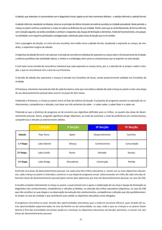 A adesão, que antecede e é concomitante com o diagnóstico inicial, regista-se em dois momentos distintos – a adesão informal e a adesão formal.


A adesão informal, inexistente na Alcateia, inicia-se no princípio do último trimestre da vivência escutista na Unidade precedente. Neste período, a
criança ou jovem continua a pertencer e a viver em pleno as dinâmicas da sua Unidade. Porém, para que se vá familiarizando, de forma informal,
com a Secção seguinte, vai sendo convidado a conhecer a respectiva sala, Equipa de Animação e elementos, modo de funcionamento, uma peque-
na actividade; num esquema participado e protagonizado, sobretudo, pelos Guias da Secção que os irá receber.


Com a passagem de Secção, no início do ano escutista, tem então início a adesão formal, recebendo o aspirante ou noviço, de ime-
diato, a respectiva insígnia de adesão.


O objectivo da adesão formal é o de valorizar a tomada de consciência individual do aspirante ou noviço sobre o funcionamento da Unidade,
a vivência quotidiana das actividades típicas, a mística e a simbologia, bem como os compromissos que se esperam na nova Secção.


É com base nessa tomada de consciência individual que cada aspirante ou noviço toma, por si, a decisão de se propor a aderir à Sec-
ção, o que se concretizará com o acto da sua Promessa.


A decisão de adesão dos aspirantes e noviços é tomada nos Conselhos de Guias, sendo posteriormente validada nos Conselhos de
Unidade.


A Promessa, momento marcante da vida de cada Escuteiro e acto que concretiza a adesão de cada criança ou jovem a mais uma etapa
do seu desenvolvimento pessoal deve ocorrer no prazo de dois meses.


Celebrada a Promessa, a criança ou jovem entra na fase da vivência da Secção. A proposta de progresso assenta na aquisição de co-
nhecimentos, competências e atitudes, com base nas três vertentes do saber – o saber-saber, o saber-fazer e o saber-ser.


Pretende-se que a dinâmica de progresso vá de encontro aos objectivos definidos para os trilhos, no quadro das áreas de desen-
volvimento pessoal. Assim, progredir significará atingir objectivos, ao invés de aumentar o nível de proficiência em conhecimentos,
competências e atitudes já anteriormente obtidos.


                          I Secção                        II Secção                        III Secção                      IV Secção

   Adesão                 Pata-Tenra                         Apelo                      Desprendimento                        Caminho


   1.ª Etapa             Lobo Valente                       Aliança                       Conhecimento                      Comunidade


  2.ª Etapa              Lobo Cortês                        Rumo                             Vontade                           Serviço


   3.ª Etapa             Lobo Amigo                       Descoberta                        Construção                         Partida


Existindo seis áreas de desenvolvimento pessoal, em cada uma três trilhos educativos e, nestes um ou mais objectivos educati-
vos, cada criança ou jovem é chamado a construir a sua etapa de progresso anual, seleccionando um trilho de cada uma das di-
ferentes áreas de desenvolvimento pessoal [pelo menos dois objectivos por área de desenvolvimento pessoal, no caso do Clã].

A escolha compete inteiramente à criança ou jovem, o qual contará com o apoio e colaboração do seu Guia e Equipa de Animação no
diagnóstico dos conhecimentos, competências e atitudes já detidos, na selecção dos trilhos educativos [objectivos, no caso do Clã]
que irão constituir as suas etapas e na observação da evolução dos conhecimentos, competências e atitudes que são quotidianamen-
te vividos no seio da Unidade e que contribuem para validar os objectivos educativos como atingidos.

O progresso concretiza-se quer através das oportunidades educativas que a vivência escutista oferece, quer através de ou-
tras oportunidades experienciadas no seio da família ou da comunidade, ou seja, tudo o que as crianças e os jovens fazem
dentro e fora das actividades escutistas ajuda-os a alcançar os objectivos educativos da Secção; portanto, a crescer nas seis
áreas de desenvolvimento pessoal.

                                                                        32
 