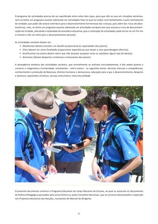 O programa de actividades precisa de ser equilibrado entre estes dois tipos, para que não se caia em situações extremas;
nem se tenha um programa assente sobretudo em actividades fixas [o qual se traduz num fechamento e auto-centramento
da Unidade, que pode não estará contribuir para o desenvolvimento harmonioso das crianças, para além dos riscos de obso-
lescência], nem, se tenha um programa assente sobretudo em actividades variáveis [em que assoma o risco de descaracteri-
zação da Unidade, afectando a totalidade da atmosfera educativa, pois a realização de actividades pode tornar-se um fim em
si mesmo e não um meio para o desenvolvimento pessoal].


As actividades variáveis devem ser:
    • Desafiantes [devem envolver um desafio proporcional às capacidades dos jovens];
    • Úteis [devem ter como finalidade proporcionar experiências que levem a uma aprendizagem efectiva];
    • Gratificantes [os jovens devem sentir que irão alcançar qualquer coisa ou satisfazer algum tipo de desejo];
    • Atractivas [devem despertar o interesse e entusiasmo dos jovens].


A abrangência temática das actividades variáveis, que normalmente se realizam articuladamente, é tão ampla quanto o
universo e imaginativa a humanidade, envolvendo – entre outros – os seguintes temas: técnicas manuais e competências,
conhecimento e protecção da Natureza, direitos humanos e democracia, educação para a paz e desenvolvimento, desporto
e aventura, expressões artísticas, serviço comunitário, interculturalidade.




                                                                                                                         Foto: Maria Helena Guerra




O presente documento constitui o Programa Educativo do Corpo Nacional de Escutas, ao qual se associam os Documentos
de Política Pedagógica aprovados pela Junta Central ou pelos Conselhos Nacionais, que se encontra desenvolvido e explicado
nos Projectos Educativos das Secções, constantes do Manual do Dirigente.




                                                              37
 