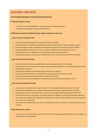 EDUCAMOS. PARA QUÊ?
Uma Proposta Educativa do Corpo Nacional de Escutas

O CnE ajuda jovens a crescer

       …a procurar a sua própria Felicidade e a contribuir decisivamente para a dos outros.
       …a descobrir e viver segundo os Valores do Homem Novo.


O CnE procura, através do Método Escutista, ajudar cada jovem a educar-se…

...para se tornar consciente do Ser;

   •   uma pessoa responsável, autónoma e perseverante; justa, leal e honesta
   •   uma pessoa criativa e ousada face aos desafios e que cultiva o espírito crítico de modo a distinguir o essencial
   •   uma pessoa alegre, sensível e compreensiva, consciente de si própria, das suas limitações e potencialidades
   •   uma pessoa solidária e fraterna, que promove o respeito e a tolerância na sua relação com os outros
   •   uma pessoa que assume integralmente o seu compromisso cristão como opção de vida
   •   uma pessoa que respeita o seu corpo como manifestação de vida e com ele se relaciona de forma equilibrada


...para se tornar detentor de Saber;

   •   uma pessoa que reconhece as suas imperfeições e as procura superar de uma forma constante
   •   uma pessoa que busca sempre mais e usa esses conhecimentos para fundamentar as suas decisões, expressando ade-
       quadamente as suas ideias
   •   uma pessoa que valoriza as sua emoções e afectos, vivendo-os em equilíbrio
   •   uma pessoa atenta ao Mundo, no qual identifica o seu papel, valorizando o trabalho em equipa
   •   uma pessoa que procura aprofundar sempre o seu esclarecimento na Fé
   •   uma pessoa que conhece as capacidades e limites do seu corpo, reconhecendo as ameaças ao mesmo


...para se tornar preparado para Agir;

   •   uma pessoa que, comprometendo-se, age de acordo com as suas opções, respeitando os outros e o mundo
   •   uma pessoa empreendedora, activa no desenvolvimento de iniciativas e que cuida da sua própria formação
   •   uma pessoa que cultiva amizades e que vive o amor de uma forma plena, dando disso testemunho em família
   •   uma pessoa que assume o seu papel na comunidade, exercendo a cidadania de uma forma participativa e generosa
   •   uma pessoa que evangeliza pelo testemunho e pela partilha, no respeito pelas convicções dos outros, contribuindo
       assim para a construção da paz
   •   uma pessoa que, reconhecendo o seu corpo como meio para transformar o Mundo, cuida dele em harmonia com o
       ambiente


O CnE ajuda jovens a crescer...

       ...para que com o Ser, Saber e Agir se tornem homens e mulheres responsáveis e membros activos de comunidades, na
       construção de um mundo melhor.




                                                               2
 