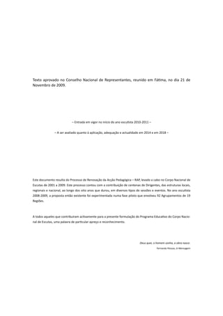 Texto aprovado no Conselho Nacional de Representantes, reunido em Fátima, no dia 21 de
Novembro de 2009.




                            – Entrada em vigor no início do ano escutista 2010-2011 –


               – A ser avaliado quanto à aplicação, adequação e actualidade em 2014 e em 2018 –




Este documento resulta do Processo de Renovação da Acção Pedagógica – RAP, levado a cabo no Corpo Nacional de
Escutas de 2001 a 2009. Este processo contou com a contribuição de centenas de Dirigentes, das estruturas locais,
regionais e nacional, ao longo dos oito anos que durou, em diversos tipos de sessões e eventos. No ano escutista
2008-2009, a proposta então existente foi experimentada numa fase piloto que envolveu 92 Agrupamentos de 19
Regiões.



A todos aqueles que contribuíram activamente para a presente formulação do Programa Educativo do Corpo Nacio-
nal de Escutas, uma palavra de particular apreço e reconhecimento.




                                                                            Deus quer, o homem sonha, a obra nasce.
                                                                                         Fernando Pessoa, in Mensagem
 