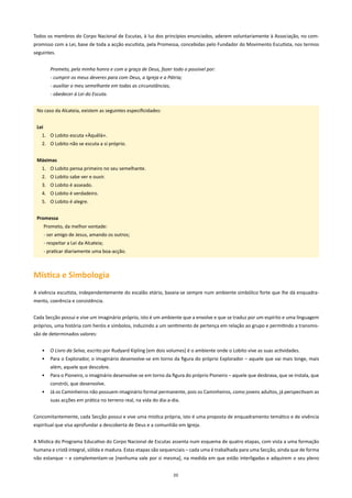 Todos os membros do Corpo Nacional de Escutas, à luz dos princípios enunciados, aderem voluntariamente à Associação, no com-
promisso com a Lei, base de toda a acção escutista, pela Promessa, concebidas pelo Fundador do Movimento Escutista, nos termos
seguintes.


          Prometo, pela minha honra e com a graça de Deus, fazer todo o possível por:
          - cumprir os meus deveres para com Deus, a Igreja e a Pátria;
          - auxiliar o meu semelhante em todas as circunstâncias;
          - obedecer à Lei do Escuta.


 No caso da Alcateia, existem as seguintes especificidades:


 lei
   1. O Lobito escuta «Àquêlà».
   2. O Lobito não se escuta a si próprio.


 Máximas
   1. O Lobito pensa primeiro no seu semelhante.
   2. O Lobito sabe ver e ouvir.
   3. O Lobito é asseado.
   4. O Lobito é verdadeiro.
   5. O Lobito é alegre.


 Promessa
       Prometo, da melhor vontade:
       - ser amigo de Jesus, amando os outros;
       - respeitar a Lei da Alcateia;
       - praticar diariamente uma boa-acção.



Mística e Simbologia
A vivência escutista, independentemente do escalão etário, baseia-se sempre num ambiente simbólico forte que lhe dá enquadra-
mento, coerência e consistência.


Cada Secção possui e vive um imaginário próprio, isto é um ambiente que a envolve e que se traduz por um espírito e uma linguagem
próprios, uma história com heróis e símbolos, induzindo a um sentimento de pertença em relação ao grupo e permitindo a transmis-
são de determinados valores:


   •      O Livro da Selva, escrito por Rudyard Kipling [em dois volumes] é o ambiente onde o Lobito vive as suas actividades.
   •      Para o Explorador, o imaginário desenvolve-se em torno da figura do próprio Explorador – aquele que vai mais longe, mais
          além, aquele que descobre.
   •      Para o Pioneiro, o imaginário desenvolve-se em torno da figura do próprio Pioneiro – aquele que desbrava, que se instala, que
          constrói, que desenvolve.
   •      Já os Caminheiros não possuem imaginário formal permanente, pois os Caminheiros, como jovens adultos, já perspectivam as
          suas acções em prática no terreno real, na vida do dia-a-dia.


Concomitantemente, cada Secção possui e vive uma mística própria, isto é uma proposta de enquadramento temático e de vivência
espiritual que visa aprofundar a descoberta de Deus e a comunhão em Igreja.


A Mística do Programa Educativo do Corpo Nacional de Escutas assenta num esquema de quatro etapas, com vista a uma formação
humana e cristã integral, sólida e madura. Estas etapas são sequenciais – cada uma é trabalhada para uma Secção, ainda que de forma
não estanque – e complementam-se [nenhuma vale por si mesma], na medida em que estão interligadas e adquirem o seu pleno


                                                                    20
 