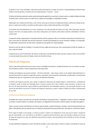 A patrulha é uma “micro-sociedade”, onde cada escuteiro desempenha um papel. Ao assumir a responsabilidade de determinadas
tarefas no seio da patrulha, o escuteiro torna-se responsável por si mesmo e... cresce!


O Sistema de Patrulhas proporciona ainda a perda da perspectiva egocêntrica, e permite às crianças e jovens a criação de hábitos de divisão
de tarefas e bens, unindo os jovens num ideal comum, repleto de camaradagem, cumplicidade e amizade.


Relacionado com o Sistema de Patrulhas, e com a forma como este se articula na Unidade permitindo a vivência do método do pro-
jecto, é o sistema de reuniões e conselhos que dão suporte a toda a vivência das patrulhas e da Unidade.


O Escutismo vive primordialmente ao ar livre, na Natureza, mas não prescinde da vivência em sede, onde cada bando, patrulha,
equipa e tribo tem o seu espaço próprio, o seu canto, onde guarda o seu material, onde cultiva e preserva a identidade e memória,
e onde reúne.


O espaço de reunião, espaço próprio e reservado do bando, patrulha, equipa ou tribo, é um momento importante do crescimento escu-
tista, e assim deve ser valorizado, pois permite impulsionar o sentido da participação em comum, baseada no diálogo e na cooperação,
da organização e planeamento, da visão crítica e avaliação, da auto-gestão com responsabilidade.


Elemento crucial da vida das Unidades é o Conselho de Guias, órgão permanente que, sob a coordenação do Chefe de Unidade, ori-
enta a vida da Unidade.


O papel do Guia é assim fundamental, não apenas na liderança e coordenação do bando, patrulha, equipa ou tribo, como também
na representação deste junto da Unidade, através do Conselho de Guias.



Sistema de Progresso
Sendo o auto-desenvolvimento de cada criança e jovem a finalidade do Escutismo, a progressão pessoal, que se concretiza nos objec-
tivos educativos constitui a métrica proposta para cada etapa etária.


O Sistema de Progresso, que procura envolver – de forma consciente – cada criança e jovem no seu próprio desenvolvimento, é a
principal ferramenta de suporte à progressão pessoal, assentando numa perspectiva personalista, considerando as características
individuais de cada um, e baseando-se num conjunto de objectivos educativos.


O Sistema de Progresso permite, pois, atingir os objectivos educativos da Secção [adquirir conhecimentos, competências
e atitudes], sendo um factor de motivação para a criança ou jovem [ser e fazer melhor], sendo, portanto, um guia no seu
percurso de desenvolvimento, oportunidade de aprofundamento de habilidades próprias e de valorização pessoal ou até
mesmo de descoberta vocacional. O Sistema de Progresso impulsiona o jovem a adquirir hábitos de análise e planeamento
da sua vida.


A Estrutura do Sistema de Progresso

A passagem das crianças e dos jovens por uma Secção é distribuída em duas grandes fases – a integração e a vivência. Durante a integração,
as crianças e os jovens realizam a sua adesão e são sujeitos a um diagnóstico inicial; durante a vivência, evoluem nas etapas de progresso.


Todas as crianças e jovens são diferentes em diversos aspectos [idade, contextos familiares e escolares, níveis de desenvolvimento, ap-
tidões e dificuldades], pelo que poderão estar em estádios de desenvolvimento pessoal diferentes, não obstante a similitude de idades.


Assim, logo ao chegar a uma Secção, a criança ou jovem é sujeito a um diagnóstico inicial, pelo qual se afere o respectivo
grau de maturidade e, em consonância, se irá definir o respectivo posicionamento, após concretizada a adesão, em termos
de etapa de progresso [ou seja, que objectivos educativos já cumpre e que equivalência será atribuída em termos de etapa
de progresso].


A responsabilidade do diagnóstico inicial é do Chefe de Unidade, o qual o deve realizar, conforme a idade e maturidade da criança ou

                                                                    26
 