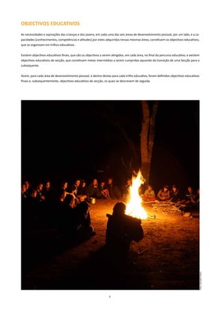 OBJECTIVOS EDUCATIVOS
As necessidades e aspirações das crianças e dos jovens, em cada uma das seis áreas de desenvolvimento pessoal, por um lado, e a ca-
pacidades [conhecimentos, competências e atitudes] por estes adquiridas nessas mesmas áreas, constituem os objectivos educativos,
que se organizam em trilhos educativos.


Existem objectivos educativos finais, que são os objectivos a serem atingidos, em cada área, no final do percurso educativo, e existem
objectivos educativos de secção, que constituem metas intermédias a serem cumpridas aquando da transição de uma Secção para a
subsequente.


Assim, para cada área de desenvolvimento pessoal, e dentro destas para cada trilho educativo, foram definidos objectivos educativos
finais e, subsequentemente, objectivos educativos de secção, os quais se descrevem de seguida.




                                                                                                                                     Foto: Gonçalo Vieira




                                                                  5
 