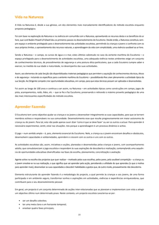 Vida na natureza
A Vida na Natureza é, desde a sua génese, um dos elementos mais marcadamente identificadores do método escutista enquanto
proposta pedagógica.


Foi com base na exploração da Natureza e na vivência em comunhão com a Natureza, aproveitando os recursos desta e os benefícios do ar
livre, que Lord Baden-Powell of Gilwell deu os primeiros passos no desenvolvimento do Escutismo. Desde então, a Natureza constituiu sem-
pre espaço e ambiente privilegiado para o desenvolvimento das actividades escutistas, permitindo às crianças e jovens o confronto com os
seus próprios limites, o aproveitamento dos recursos naturais, a aprendizagem da vida com simplicidade, uma vivência saudável ao ar livre.


Sendo a Natureza – o campo, os cursos de água e o mar, estes últimos sobretudo no caso da vertente marítima do Escutismo – o
espaço privilegiado para o desenvolvimento de actividades escutistas, uma adequada vivência nestes ambientes exige um conjunto
de conhecimentos técnicos, de procedimentos de segurança e uma postura ética particulares, que a cada Escuteiro cumpre saber e
exercer, na medida da sua idade e maturidade, no desempenho das suas actividades.


Assim, aos elementos de cada Secção são disponibilizados materiais pedagógicos que permitem a aquisição de conhecimentos técnicos, éticos
e de segurança – incluindo os específicos para a vertente marítima do Escutismo – possibilitando-lhes viver plenamente a actividade típica da
sua Secção. Ao Dirigente compete criar oportunidades educativas, em campo, para que estas técnicas possam ser aplicadas e desenvolvidas.


Foi assim ao longo de 100 anos e continua a ser assim, na Natureza – em actividades típicas como construções em campo, jogos de
pista, acampamentos, raids, hikes, etc. – que se fez e faz Escutismo, preservando e retirando o máximo proveito pedagógico de uma
das mais interessantes especificidades do método escutista.



Aprender Fazendo
O Escutismo tem como objectivo ajudar as crianças e os jovens a desenvolver integralmente as suas capacidades, para que se tornem
membros activos e responsáveis na sua comunidade. Desenvolvimento esse que resulte progressivamente em maior autonomia da
criança ou do jovem. Para tal, esta não pode apenas ouvir dizer ‘como é que se deve fazer’ ou ver os outros a actuar. Para aprender é
necessário experimentar, sentir, estar nas situações. Isto porque a aprendizagem é um processo dinâmico e activo.


O jogo – num sentido amplo – é, pois, elemento essencial do Escutismo. Nele, a criança ou o jovem encontram desafios e obstáculos,
desenvolvem capacidades e solidariedades, aprendem e crescem com os outros e uns com os outros.


As actividades escutistas são, assim, iniciativas e acções, planeadas e desenvolvidas pelas crianças e jovens, com acompanhamento
adulto, que consubstanciam o jogo escutista e respondem às suas aspirações de descoberta e realização, contemplando uma sequên-
cia de oportunidades educativas diversificadas nas fases da escolha, planeamento, concretização e avaliação.


Agente activo na escolha dos projectos que quer realizar – motivado pelas suas escolhas, pelos pares, pela saudável competição – a criança ou
o jovem envolve-se na sua realização, o que significa que vai aprender pela acção, percebendo a utilidade do que aprendeu [o que o motiva
para aprender mais], desenvolver as suas capacidades e descobrir habilidades e gostos que, de outro modo, provavelmente não descobriria.


Elemento estruturante do aprender fazendo é a metodologia do projecto, a qual permite às crianças e aos jovens, de uma forma
participada e em ambiente seguro, transformar sonhos e aspirações em actividades, vivências e experiências enriquecedoras, que
contribuem para o seu desenvolvimento pessoal.


Em geral, um projecto é um conjunto determinado de acções inter-relacionadas que se planeiam e implementam com vista a atingir
um objectivo último num determinado prazo. Neste contexto, um projecto escutista caracteriza-se por:


    •   ser um desafio colectivo;
    •   ter uma meta clara e um horizonte temporal;
    •   envolver quatro fases principais;

                                                                     23
 