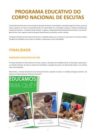 PROGRAMA EDUCATIVO DO
    CORPO nACIOnAl DE ESCUTAS
O Corpo Nacional de Escutas é uma associação de educação não-formal, cuja finalidade é a educação integral de crianças e jovens de
ambos os géneros, com base em voluntariado adulto, em conformidade com as finalidades, princípios e métodos concebidos pelo
Fundador do Escutismo – Lord Baden-Powell of Gilwell – e vigentes na Organização Mundial do Movimento Escutista, e à luz do Evan-
gelho de Jesus Cristo, segundo a doutrina da Igreja Católica Romana, que professa, assume e difunde.


O Programa Educativo do Corpo Nacional de Escutas é a totalidade daquilo que as crianças e os jovens fazem no Escutismo Católico
Português [as actividades], como o fazem [o método] e a razão porque o fazem [a finalidade].




FInAlIDADE
PROPOSTA EDUCATIVA DO CnE

A Proposta Educativa do Corpo Nacional de Escutas constitui a declaração das finalidades últimas da Associação, expressando a
sua intenção educativa, com base na análise das necessidades e aspirações dos jovens num determinado tempo e num contexto
sócio-cultural específico.


Neste âmbito, a intenção educativa do Corpo Nacional de Escutas, adequada ao tempo e à sociedade portuguesa presentes, está
expressa na Proposta Educativa “Educamos. Para quê?”.




                                                                1
 