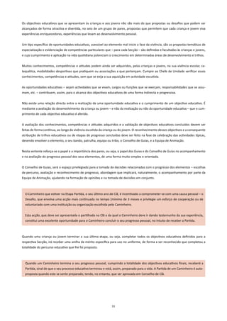 Os objectivos educativos que se apresentam às crianças e aos jovens não são mais do que propostas ou desafios que podem ser
alcançados de forma atractiva e divertida, no seio de um grupo de pares, propostas que permitem que cada criança e jovem viva
experiências enriquecedoras, experiências que levam ao desenvolvimento pessoal.


Um tipo específico de oportunidades educativas, acessível ao elemento mal inicie a fase da vivência, são as propostas temáticas de
especialização e evidenciação de competências particulares que – para cada Secção – são definidas e facultadas às crianças e jovens,
e cujo cumprimento e aplicação na vida quotidiana potenciam o crescimento em determinadas áreas de desenvolvimento e trilhos.


Muitos conhecimentos, competências e atitudes podem ainda ser adquiridos, pelas crianças e jovens, na sua vivência escolar, ca-
tequética, modalidades desportivas que pratiquem ou associações a que pertençam. Cumpre ao Chefe de Unidade verificar esses
conhecimentos, competências e atitudes, sem que se exija a sua aquisição em actividade escutista.


As oportunidades educativas – sejam actividades que se vivam, cargos ou funções que se exerçam, responsabilidades que se assu-
mam, etc. – contribuem, assim, para o alcance dos objectivos educativos de uma forma indirecta e progressiva.


Não existe uma relação directa entre a realização de uma oportunidade educativa e o cumprimento de um objectivo educativo. É
mediante a avaliação do desenvolvimento da criança ou jovem – e não da realização ou não da oportunidade educativa – que o cum-
primento de cada objectivo educativo é aferido.


A avaliação dos conhecimentos, competências e atitudes adquiridos e a validação de objectivos educativos concluídos devem ser
feitas de forma contínua, ao longo da vivência escutista da criança ou do jovem. O reconhecimento desses objectivos e a consequente
atribuição de trilhos educativos ou de etapas de progresso concluídas deve ser feito na fase da celebração das actividades típicas,
devendo envolver o elemento, o seu bando, patrulha, equipa ou tribo, o Conselho de Guias, e a Equipa de Animação.


Nesta vertente reforça-se o papel e a importância dos pares, ou seja, o papel dos Guias e do Conselho de Guias no acompanhamento
e na avaliação do progresso pessoal dos seus elementos, de uma forma muito simples e orientada.


O Conselho de Guias, será o espaço privilegiado para a tomada de decisões relacionadas com o progresso dos elementos – escolhas
de percurso, avaliação e reconhecimento de progresso, abordagem que implicará, naturalmente, o acompanhamento por parte da
Equipa de Animação, ajudando na formação de opiniões e na tomada de decisões em conjunto.



  O Caminheiro que estiver na Etapa Partida, o seu último ano de Clã, é incentivado a comprometer-se com uma causa pessoal – o
  Desafio, que envolva uma acção mais continuada no tempo [mínimo de 3 meses e privilegie um esforço de cooperação ou de
  voluntariado com uma instituição ou organização escolhida pelo Caminheiro.


  Esta acção, que deve ser apresentada e partilhada no Clã e da qual o Caminheiro deve ir dando testemunho da sua experiência,
  constitui uma excelente oportunidade para o Caminheiro concluir o seu progresso pessoal, no intuito de receber a Partida.



Quando uma criança ou jovem terminar a sua última etapa, ou seja, completar todos os objectivos educativos definidos para a
respectiva Secção, irá receber uma anilha de mérito específica para uso no uniforme, de forma a ser reconhecido que completou a
totalidade do percurso educativo que lhe foi proposto.



  Quando um Caminheiro termina o seu progresso pessoal, cumprindo a totalidade dos objectivos educativos finais, receberá a
  Partida, sinal de que o seu processo educativo terminou e está, assim, preparado para a vida. A Partida de um Caminheiro é auto-
  proposta quando este se sente preparado, tendo, no entanto, que ser aprovada em Conselho de Clã.




                                                                33
 