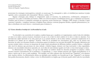 Universidad del Pacífico
Escuela de Educación
Alumna de Pregrado: Angelina Barraza
 
 
potenciaran las estrategias metecognitivas, teniendo en cuenta que: “La metacognición se refiere a la habilidad para monitorear la propia
cognición: es decir, es pensamiento sobre el pensamiento” (Brown y smiley, 1997.)
        Algunas estrategias para trabajar la comprensión serán: el muestreo, las predicciones, confirmación, anticipación y
corrección. Las cuales se describen por Garnes (1984) con el fin de mejorar el rendimiento lector, que se trabajaran en la lectura.
También, para la lectura se trabajaran estrategias de expresión escrita descritas por Eldridge (1989) donde se describe: Copiar
oraciones o párrafos, completar oraciones, completar frases abiertas, contestar preguntas literales, expandir planteamientos, etc.
Que se abordaran con textos breves e interesantes para el alumno/a.


1.2 Como abordar el trabajo de la diversidad en el aula


        “La diversidad es una característica de la conducta y condición humana que se manifiesta en el comportamiento y modo de vida de los individuos,
así como en sus modos y maneras de pensar, circunstancia esta que se da en todos los niveles evolutivos de la vida y en todas las situaciones. Esta
diversidad tiene amplia repercusión en las aulas, puesto que en ese escenario educativo se dan de forma continua y permanente manifestaciones de la
diversidad de los alumnos que las conforman”. (Geferson, 1999) En la actualidad nos encontramos que, cada vez de manera más
frecuente, las aulas son escenarios donde se concentran grupos de alumnos con una gran diversidad. Por ejemplo, diferencias por
razones sociales (niños y jóvenes en situaciones de riesgo social, procedencia de diferentes ámbitos sociales); étnicas y culturales
(alto nivel de alumnos que provienen de otras culturas y distinta lengua), alumnos con baja motivación o altas capacidades,
alumnos con necesidades educativas especiales, etc. así, la idea de tener alumnos iguales en el aula es muy irreal aunque se desee.
        La diferenciación nos obliga a ver que las aulas deben ser ámbitos donde los docentes pongamos en práctica a diario
nuestros mejores conocimientos de la enseñanza y el aprendizaje, y a tener siempre presente que ningún procedimiento es el
mejor a menos que le sirva a cada estudiante. Por ejemplo, casi todos sabemos que una lección que "engancha" a los alumnos
tiene muchos meritos. La diferenciación afirma ese principio, pero también nos recuerda que lo que "engancha" a un alumno
bien podría desconcertar, aburrir o irritar a otros. La diferenciación no implica que el docente pueda cubrir todas las necesidades



        
 