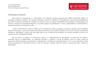 Universidad del Pacífico
Escuela de Educación
Alumna de Pregrado: Angelina Barraza
 
 

1.4 Estrategias de Evaluación

       Para evaluar los aprendizajes se dará énfasis a la evaluación autentica propuesta por Mabel Condemarín (2000) “La
evaluación auténtica, contribuye una instancia destinada a mejorar la calidad de los aprendizajes y aumentar la probabilidad de
que todos los alumnos aprendan. Se considera la evaluación como un aspecto inseparable de la enseñanza y del aprendizaje, por
lo tanto, constituye una actividad formadora, que permite regular los aprendizajes;” es decir, comprenderlos, retroalimentarlos y
mejorar los procesos involucrados en ellos.

         Todo lo anteriormente expuesto, implica que “la evaluación no debe considerarse un proceso separado de las actividades
diarias de enseñanza, o como un conjunto de pruebas al termino de una unidad: ella debe ser vista como una parte natural de la
enseñanza – aprendizaje”, es decir, que tiene lugar cada vez que el alumno toma la palabra, lee escucha o produce un texto, en el
contexto de una actividad determinada.

       De esta forma, se trabajará la observación directa, se diagnosticarán los aprendizajes en cada inicio de unidad o
contenido nuevo, se implementará la evaluación formativa y sumativa a través de rúbricas, listas de cotejo, escalas de
apreciación, Heteroevaluación, coevaluación y autoevaluación al finalizar las actividades diarias, etc. Y lo mas importante se dará
mucha importancia a la diversidad ya que no todos los alumnos pueden rendir los mismos instrumentos para evaluar sus
aprendizajes.




        
 