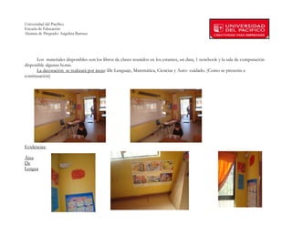 Universidad del Pacífico
Escuela de Educación
Alumna de Pregrado: Angelina Barraza
 
 


      Los materiales disponibles son los libros de clases reunidos en los estantes, un data, 1 notebook y la sala de computación
disponible algunas horas.
      La decoración se realizará por áreas: De Lenguaje, Matemática, Ciencias y Auto- cuidado. (Como se presenta a
continuación)




Evidencias:

Área
De
Lengua




        
 