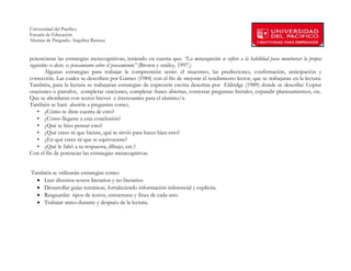 Universidad del Pacífico
Escuela de Educación
Alumna de Pregrado: Angelina Barraza
 
 
potenciaran las estrategias metecognitivas, teniendo en cuenta que: “La metacognición se refiere a la habilidad para monitorear la propia
cognición: es decir, es pensamiento sobre el pensamiento” (Brown y smiley, 1997.)
        Algunas estrategias para trabajar la comprensión serán: el muestreo, las predicciones, confirmación, anticipación y
corrección. Las cuales se describen por Garnes (1984) con el fin de mejorar el rendimiento lector, que se trabajaran en la lectura.
También, para la lectura se trabajaran estrategias de expresión escrita descritas por Eldridge (1989) donde se describe: Copiar
oraciones o párrafos, completar oraciones, completar frases abiertas, contestar preguntas literales, expandir planteamientos, etc.
Que se abordaran con textos breves e interesantes para el alumno/a.
También se hará alusión a preguntas como;
    • ¿Cómo te diste cuenta de esto?
    • ¿Cómo llegaste a esta conclusión?
    • ¿Qué te hizo pensar esto?
    • ¿Qué crees tú que hiciste, qué te sirvió para hacer bien esto?
    • ¿En qué crees tú que te equivocaste?
    • ¿Qué le faltó a tu respuesta, dibujo, etc.?
Con el fin de potenciar las estrategias metacognitvas.


También se utilizarán estrategias como:
  • Leer diversos textos literarios y no literarios
  • Desarrollar guías temáticas, fortaleciendo información inferencial y explícita.
  • Resguardar tipos de textos, estructuras y fines de cada uno.
  • Trabajar antes-durante y después de la lectura.




        
 