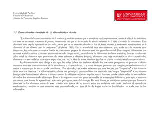 Universidad del Pacífico
Escuela de Educación
Alumna de Pregrado: Angelina Barraza
 
 


1.2 Como abordar el trabajo de la diversidad en el aula

        “La diversidad es una característica de la conducta y condición humana que se manifiesta en el comportamiento y modo de vida de los individuos,
así como en sus modos y maneras de pensar, circunstancia esta que se da en todos los niveles evolutivos de la vida y en todas las situaciones. Esta
diversidad tiene amplia repercusión en las aulas, puesto que en ese escenario educativo se dan de forma continua y permanente manifestaciones de la
diversidad de los alumnos que las conforman”. (Geferson, 1999) En la actualidad nos encontramos que, cada vez de manera más
frecuente, las aulas son escenarios donde se concentran grupos de alumnos con una gran diversidad. Por ejemplo, diferencias por
razones sociales (niños y jóvenes en situaciones de riesgo social, procedencia de diferentes ámbitos sociales); étnicas y culturales
(alto nivel de alumnos que provienen de otras culturas y distinta lengua), alumnos con baja motivación o altas capacidades,
alumnos con necesidades educativas especiales, etc. así, la idea de tener alumnos iguales en el aula es muy irreal aunque se desee.
        La diferenciación nos obliga a ver que las aulas deben ser ámbitos donde los docentes pongamos en práctica a diario
nuestros mejores conocimientos de la enseñanza y el aprendizaje, y a tener siempre presente que ningún procedimiento es el
mejor a menos que le sirva a cada estudiante. Por ejemplo, casi todos sabemos que una lección que "engancha" a los alumnos
tiene muchos meritos. La diferenciación afirma ese principio, pero también nos recuerda que lo que "engancha" a un alumno
bien podría desconcertar, aburrir o irritar a otros. La diferenciación no implica que el docente pueda cubrir todas las necesidades
de todos los alumnos todo el tiempo. Pero si le requiere crear una gama razonable de estrategias didácticas, para que la mayoría
encuentre una forma de aprendizaje adecuada para gran parte del tiempo. De esta forma, se trabajaran estrategias que llamen la
atención de los alumnos, como lo son trabajar con textos de su interés, crear un ambiente adecuado, trabajar el aprendizaje
colaborativo, mediar en una atención mas personalizada, etc. con el fin de lograr todas las habilidades en cada uno de los
educandos.




        
 