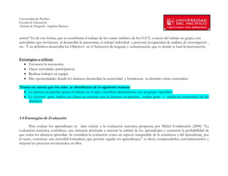 Universidad del Pacífico
Escuela de Educación
Alumna de Pregrado: Angelina Barraza
 
 
natural” Es de esta forma, que se contribuirá al trabajo de los cuatro ámbitos de los O.F.T, a través del trabajo en grupo, con
actividades que involucren el desarrollar la autonomía, el trabajo individual y personal, la capacidad de análisis, de investigación ,
etc. Y en definitiva desarrollar los Objetivos en el Subsector de lenguaje y comunicación, que es donde se hará la intervención.


Estrategias a utilizar:
   • Favorecer la autonomía
   • Hacer actividades participativas
   • Realizar trabajos en equipo
   • Dar oportunidades donde los alumnos desarrollen la creatividad y fortalezcan su dominio sobre contenidos.

Tomar en cuenta que los roles se distribuyen de la siguiente manera:
   • La alumna en práctica apoya el trabajo en el aula e interfiere directamente con un grupo específico
   • La docente guía realiza sus clases en acuerdo con la docente en práctica, realiza guías y media los contenidos de los
     alumnos.



1.4 Estrategias de Evaluación

       Para evaluar los aprendizajes se dará énfasis a la evaluación autentica propuesta por Mabel Condemarín (2000) “La
evaluación auténtica, contribuye una instancia destinada a mejorar la calidad de los aprendizajes y aumentar la probabilidad de
que todos los alumnos aprendan. Se considera la evaluación como un aspecto inseparable de la enseñanza y del aprendizaje, por
lo tanto, constituye una actividad formadora, que permite regular los aprendizajes;” es decir, comprenderlos, retroalimentarlos y
mejorar los procesos involucrados en ellos.


        
 