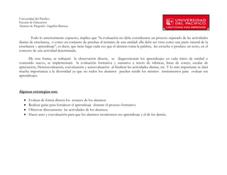 Universidad del Pacífico
Escuela de Educación
Alumna de Pregrado: Angelina Barraza
 
 
         Todo lo anteriormente expuesto, implica que “la evaluación no debe considerarse un proceso separado de las actividades
diarias de enseñanza, o como un conjunto de pruebas al termino de una unidad: ella debe ser vista como una parte natural de la
enseñanza – aprendizaje”, es decir, que tiene lugar cada vez que el alumno toma la palabra, lee escucha o produce un texto, en el
contexto de una actividad determinada.

       De esta forma, se trabajará la observación directa, se diagnosticarán los aprendizajes en cada inicio de unidad o
contenido nuevo, se implementará la evaluación formativa y sumativa a través de rúbricas, listas de cotejo, escalas de
apreciación, Heteroevaluación, coevaluación y autoevaluación al finalizar las actividades diarias, etc. Y lo más importante se dará
mucha importancia a la diversidad ya que no todos los alumnos pueden rendir los mismos instrumentos para evaluar sus
aprendizajes.



Algunas estrategias son:

   •   Evaluar de forma directa los avances de los alumnos
   •   Realizar guías para fortalecer el aprendizaje durante el proceso formativo
   •   Observar directamente las actividades de los alumnos.
   •   Hacer auto y coevaluación para que los alumnos monitoreen sus aprendizaje y el de los demás.




        
 