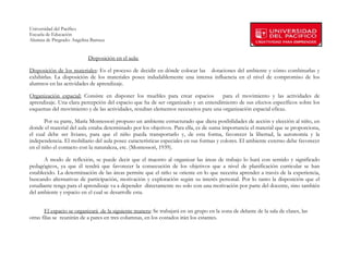 Universidad del Pacífico
Escuela de Educación
Alumna de Pregrado: Angelina Barraza
 
 
                            Disposición en el aula:

Disposición de los materiales: Es el proceso de decidir en dónde colocar las dotaciones del ambiente y cómo combinarlas y
exhibirlas. La disposición de los materiales posee indudablemente una intensa influencia en el nivel de compromiso de los
alumnos en las actividades de aprendizaje.

Organización espacial: Consiste en disponer los muebles para crear espacios          para el movimiento y las actividades de
aprendizaje. Una clara percepción del espacio que ha de ser organizado y un entendimiento de sus efectos específicos sobre los
esquemas del movimiento y de las actividades, resultan elementos necesarios para una organización espacial eficaz.

       Por su parte, María Montessori propuso un ambiente estructurado que diera posibilidades de acción y elección al niño, en
donde el material del aula estaba determinado por los objetivos. Para ella, es de suma importancia el material que se proporciona,
el cual debe ser liviano, para que el niño pueda transportarlo y, de esta forma, favorecer la libertad, la autonomía y la
independencia. El mobiliario del aula posee características especiales en sus formas y colores. El ambiente externo debe favorecer
en el niño el contacto con la naturaleza, etc. (Montessori, 1939).

       A modo de reflexión, se puede decir que el maestro al organizar las áreas de trabajo lo hará con sentido y significado
pedagógicos, ya que él tendrá que favorecer la consecución de los objetivos que a nivel de planificación curricular se han
establecido. La determinación de las áreas permite que el niño se oriente en lo que necesita aprender a través de la experiencia,
buscando alternativas de participación, motivación y exploración según su interés personal. Por lo tanto la disposición que el
estudiante tenga para el aprendizaje va a depender directamente no solo con una motivación por parte del docente, sino también
del ambiente y espacio en el cual se desarrolle esta.


       El espacio se organizará de la siguiente manera: Se trabajará en un grupo en la zona de delante de la sala de clases, las
otras filas se reunirán de a pares en tres columnas, en los costados irán los estantes.


        
 