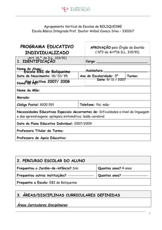 Agrupamento Vertical de Escolas de BOLIQUEIME
          Escola Básica Integrada Prof. Doutor Aníbal Cavaco Silva – 330267



  PROGRAMA EDUCATIVO                            APROVAÇÃO pelo Órgão de Gestão
    INDIVIDUALIZADO                               ( Nº2 do Artº16 D.L. 319/91)
       (Art. 16.º. do D.L. 319/91)
1. IDENTIFICAÇÃO                             Cargo: _________________________

Nome do Aluno:                               Assinatura: _____________________
    Escola EBI de Boliqueime
Data de Nascimento: 18/ 01/ 95           Ano de Escolaridade: 5º      Turma:
                                                   Data: 9/ 11 / 2007
   Ano Lectivo 2007/ 2008
Nome do Pai:

Nome da Mãe:

Morada:

Código Postal: 8100 091                  Telefone: Pai; mãe-

Necessidades Educativas Especiais decorrentes de: Dificuldades a nível da linguagem
e das aprendizagens; epilepsia sintomática; lesão cerebral.

Data do Plano Educativo Individual: 2007/2009

Professora Titular da Turma:

Professora de Apoio Educativo:




2. PERCURSO ESCOLAR DO ALUNO
Frequentou o Jardim-de-infância? Sim                  Quantos anos? 4 anos

Frequentou outras instituições? -------------------   Quantos anos? -------------------

Frequenta a Escola: EBI de Boliqueime


3. ÁREAS/DISCIPLINAS CURRICULARES DEFINIDAS

Áreas Curriculares Disciplinares

                                                                                          1
 