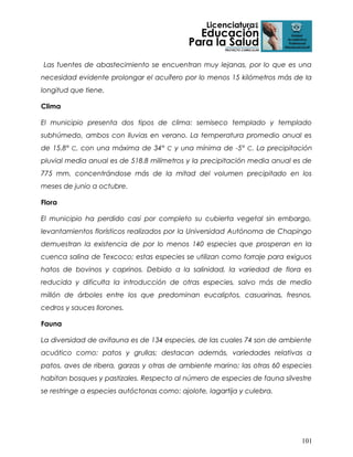 Las fuentes de abastecimiento se encuentran muy lejanas, por lo que es una
necesidad evidente prolongar el acuífero por lo menos 15 kilómetros más de la
longitud que tiene.
Clima
El municipio presenta dos tipos de clima: semiseco templado y templado
subhúmedo, ambos con lluvias en verano. La temperatura promedio anual es
de 15.8° C, con una máxima de 34° C y una mínima de -5° C. La precipitación
pluvial media anual es de 518.8 milímetros y la precipitación media anual es de
775 mm, concentrándose más de la mitad del volumen precipitado en los
meses de junio a octubre.
Flora
El municipio ha perdido casi por completo su cubierta vegetal sin embargo,
levantamientos florísticos realizados por la Universidad Autónoma de Chapingo
demuestran la existencia de por lo menos 140 especies que prosperan en la
cuenca salina de Texcoco; estas especies se utilizan como forraje para exiguos
hatos de bovinos y caprinos. Debido a la salinidad, la variedad de flora es
reducida y dificulta la introducción de otras especies, salvo más de medio
millón de árboles entre los que predominan eucaliptos, casuarinas, fresnos,
cedros y sauces llorones.
Fauna
La diversidad de avifauna es de 134 especies, de las cuales 74 son de ambiente
acuático como: patos y grullas; destacan además, variedades relativas a
patos, aves de ribera, garzas y otras de ambiente marino; las otras 60 especies
habitan bosques y pastizales. Respecto al número de especies de fauna silvestre
se restringe a especies autóctonas como: ajolote, lagartija y culebra.

101

 