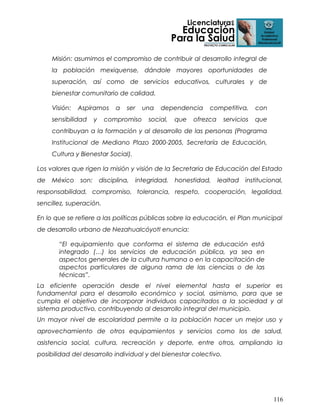 Misión: asumimos el compromiso de contribuir al desarrollo integral de
la población mexiquense, dándole mayores oportunidades de
superación, así como de servicios educativos, culturales y de
bienestar comunitario de calidad.
Visión:

Aspiramos

sensibilidad

y

a

ser

compromiso

una

dependencia

social,

que

competitiva,

ofrezca

servicios

con
que

contribuyan a la formación y al desarrollo de las personas (Programa
Institucional de Mediano Plazo 2000-2005, Secretaría de Educación,
Cultura y Bienestar Social).
Los valores que rigen la misión y visión de la Secretaria de Educación del Estado
de

México

son:

disciplina,

integridad,

honestidad,

lealtad

institucional,

responsabilidad, compromiso, tolerancia, respeto, cooperación, legalidad,
sencillez, superación.
En lo que se refiere a las políticas públicas sobre la educación, el Plan municipal
de desarrollo urbano de Nezahualcóyotl enuncia:
“El equipamiento que conforma el sistema de educación está
integrado (…) los servicios de educación pública, ya sea en
aspectos generales de la cultura humana o en la capacitación de
aspectos particulares de alguna rama de las ciencias o de las
técnicas”.
La eficiente operación desde el nivel elemental hasta el superior es
fundamental para el desarrollo económico y social, asimismo, para que se
cumpla el objetivo de incorporar individuos capacitados a la sociedad y al
sistema productivo, contribuyendo al desarrollo integral del municipio.
Un mayor nivel de escolaridad permite a la población hacer un mejor uso y
aprovechamiento de otros equipamientos y servicios como los de salud,
asistencia social, cultura, recreación y deporte, entre otros, ampliando la
posibilidad del desarrollo individual y del bienestar colectivo.

116

 