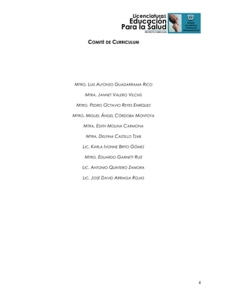 COMITÉ DE CURRICULUM

MTRO. LUIS ALFONSO GUADARRAMA RICO
MTRA. JANNET VALERO VILCHIS
MTRO. PEDRO OCTAVIO REYES ENRÍQUEZ
MTRO. MIGUEL ÁNGEL CÓRDOBA MONTOYA
MTRA. EDITH MOLINA CARMONA
MTRA. DELFINA CASTILLO TZAB
LIC. KARLA IVONNE BRITO GÓMEZ
MTRO. EDUARDO GARNETT RUÍZ
LIC. ANTONIO QUINTERO ZAMORA
LIC. JOSÉ DAVID ARRIAGA ROJAS

4

 