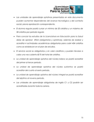 •

Las unidades de aprendizaje optativas presentadas en este documento
pueden aumentar dependiendo del avance tecnológico y del contexto
social, previa aprobación correspondiente.

•

El alumno regular podrá cursar un mínimo de 20 créditos y un máximo de
58 créditos por periodo regular.

•

Para concluir los estudios de la Licenciatura en Educación para la Salud
debe de aprobar 49UA (obligatorias y optativas), además de realizar y
acreditar 4 actividades académicas obligatorias para cubrir 404 créditos
como se establecen en el plan de estudios.

•

El servicio social es obligatorios y sin valor crediticio y pueden llevarse a
cabo una vez cubierto 60 % del total de créditos.

•

La unidad de aprendizaje optativa del núcleo básico se podrá acreditar
del primer al tercer periodo.

•

La unidad de aprendizaje optativa del núcleo sustantivo se podrá
acreditar del cuarto al sexto periodo.

•

La unidad de aprendizaje optativa del núcleo integral se podrá acreditar
del séptimo al noveno periodo.

•

Las unidades de aprendizaje obligatorias de Inglés C1 y C2 podrán ser
acreditadas durante toda la carrera.

73

 