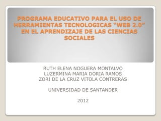 PROGRAMA EDUCATIVO PARA EL USO DE
HERRAMIENTAS TECNOLOGICAS “WEB 2.0”
  EN EL APRENDIZAJE DE LAS CIENCIAS
              SOCIALES




       RUTH ELENA NOGUERA MONTALVO
        LUZERMINA MARIA DORIA RAMOS
      ZORI DE LA CRUZ VITOLA CONTRERAS

         UNIVERSIDAD DE SANTANDER

                   2012
 