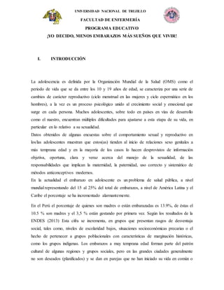 UNIVERSIDAD NACIONAL DE TRUJILLO
FACULTAD DE ENFERMERÍA
PROGRAMA EDUCATIVO
¡YO DECIDO, MENOS EMBARAZOS MÁS SUEÑOS QUE VIVIR!
I. INTRODUCCIÓN
La adolescencia es definida por la Organización Mundial de la Salud (OMS) como el
periodo de vida que se da entre los 10 y 19 años de edad, se caracteriza por una serie de
cambios de carácter reproductivo (ciclo menstrual en las mujeres y ciclo espermático en los
hombres), a la vez es un proceso psicológico unido al crecimiento social y emocional que
surge en cada persona. Muchos adolescentes, sobre todo en países en vías de desarrollo
como el nuestro, encuentran múltiples dificultades para ajustarse a esta etapa de su vida, en
particular en lo relativo a su sexualidad.
Datos obtenidos de algunas encuestas sobre el comportamiento sexual y reproductivo en
los/las adolescentes muestran que estos(as) tienden al inicio de relaciones sexo genitales a
más temprana edad y en la mayoría de los casos lo hacen desprovistos de información
objetiva, oportuna, clara y veraz acerca del manejo de la sexualidad, de las
responsabilidades que implican la maternidad, la paternidad, uso correcto y sistemático de
métodos anticonceptivos modernos.
En la actualidad el embarazo en adolescente es un problema de salud pública, a nivel
mundial representando del 15 al 25% del total de embarazos, a nivel de América Latina y el
Caribe el porcentaje se ha incrementado alarmantemente.
En el Perú el porcentaje de quienes son madres o están embarazadas es 13.9%, de éstas el
10.5 % son madres y el 3,5 % están gestando por primera vez. Según los resultados de la
ENDES (2013) Esta cifra se incrementa, en grupos que presentan rasgos de desventaja
social, tales como, niveles de escolaridad bajos, situaciones socioeconómicas precarias o el
hecho de pertenecer a grupos poblacionales con características de marginación históricas,
como los grupos indígenas. Los embarazos a muy temprana edad forman parte del patrón
cultural de algunas regiones y grupos sociales, pero en las grandes ciudades generalmente
no son deseados (planificados) y se dan en parejas que no han iniciado su vida en común o
 