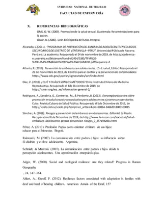 UVERSIDAD NACIONAL DE TRUJILLO
FACULTAD DE ENFERMERÍA
X. REFERENCIAS BIBLIOGRÁFICAS
OMS, O. W. (2009). Promocionde la saludsexual. Guatemala:Recomendacionespara
la accion.
Oscar, U. (2006). Gran Eniclopediadel Sexo.Integral.
Alvarado,L.(2011). “PROGRAMA DE PREVENCIÓN DELEMBARAZOADOLESCENTEEN COLEGIOS
SECUNDARIOSDELDISTRITODE VENTANILLA–PERÚ”. UniversidadPúblicade Navarra.
Perú:ed.La academia.Recuperadoel 24 de noviembrede 2019, de http://academica-
e.unavarra.es/bitstream/handle/2454/5385/TFM%20-
%20LUISA%20MAGALI%20RIVAS%20ALVARADO.pdf?sequence=1
Atlanta,R.(2015). Prevención de embarazosen adolescentes.(D.d.salud,Editor) Recuperadoel
26 de Noviembre de 2019, de Centrosparael control yla prevencionde enfermedades:
https://www.cdc.gov/spanish/signosvitales/larc/index.html
Díaz, V. (2018). ¿QUÉ Y CUÁLESSON LOS MÉTODOS? Chile:InstitutoChilenode Medicina
Reproductiva.Recuperadoel 3de Diciembre de 2019, de
http://icmer.org/wp_ae/informacion-general-2/
Rodriguez,A.,Sanabria,G., Contreras, M., & Perdomo,B. (2013). Estrategia educativa sobre
promoción en salud sexualy reproductiva para adolescentesy jovenesunuversitarios.
Cuba: RevistaCubanade SaludPública.Recuperadoel 5de Diciembre de 2019, de
http://scielo.sld.cu/scielo.php?script=sci_arttext&pid=S0864-34662013000100015
Sánchez,A.(2016). Riesgosyprevencióndelembarazoenadolescentes. Editorial:La Razón.
Recuperadoel 8 de Diciembre de 2019, de http://www.la-razon.com/sociedad/Salud-
embarazo-adolescente-precoz-prevencion-riesgos_0_2571942831.html
Pérez, A. (2013). Profesión Papás como orientar el futuro de sus hijos:
educar para el bienestar. Bogotá.
Raimondi, M. (2007). La comunicación entre padres e hijos: su influencia sobre.
El disfrute y el flow adolescente. Argentina.
Schmidt, & Marconi. (2007). La comunicación entre padres e hijos desde la
percepción adolescentes. Una aproximación etnopsicologica.
Adger, W. (2000). Social and ecological resilience: Are they related? Progress in Human
Geography
, 24, 347–364.
Ahlert, A., Greeff, P. (2012). Resilience factors associated with adaptation in families with
deaf and hard of hearing children. American Annals of the Deaf, 157
 