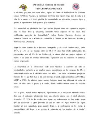 UNIVERSIDAD NACIONAL DE TRUJILLO
FACULTAD DE ENFERMERÍA
es el doble que para una mujer adulta, reporta el Fondo de Población de las Naciones
Unidas (UNFPA). Además, la maternidad temprana trae mayor riesgo para la salud y la
vida de la madre y el bebé, pérdida de oportunidades de educación y empleo digno, y
genera la reproducción de la pobreza y la exclusión.
“La maternidad no planificada hace que muchas jóvenes vivan una experiencia negativa
para su salud física y emocional, afectando varios aspectos de sus vidas. Esta
problemática perpetúa las desigualdades”, indica Rossina Guerrero, directora de
Incidencia Política en el Centro de Promoción y Defensa de los Derechos Sexuales y
Reproductivos (Promsex).
Según la última edición de la Encuesta Demográfica y de Salud Familiar (INEI, Endes
2017), el 13% de las mujeres entre los 15 y 19 años han estado embarazadas. En
comparación, solo el 1% de los hombres de la misma edad son padres. Además, al
menos 7 de cada 10 madres adolescentes expresaron que no deseaban el embarazo
cuando se presentó.
La maternidad en la adolescencia suele estar vinculada a contextos de falta de
oportunidades, exclusión y en muchos casos, especialmente en las menores de 15, es
consecuencia directa de la violencia sexual. De hecho, 7 de cada 10 hombres, parejas de
menores de 15 que han dado a luz, son mayores de edad, según estadísticas del UNFPA,
MIMP e INEI. En algunos casos, agrega Guerrero, existe una diferencia de edad de
hasta 10 años entre el padre y la madre, donde también ocurren casos de violación
sexual.
Por su parte, Mabel Barreto Quineche, representante de la Asociación Manuela Ramos,
dice que el embarazo adolescente tiene una relación directa con el nivel educativo
alcanzado. “El 32% de las adolescentes alguna vez embarazadas no han tenido ningún
tipo de educación. El gran problema es que las niñas de bajos recursos no logran
transitar el nivel secundario, pues cuando llegan a la adolescencia se les otorga la
responsabilidad del hogar y se prioriza la educación de los hombres de la familia”,
advierte.
 