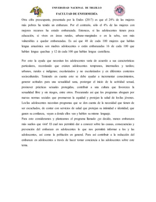 UNIVERSIDAD NACIONAL DE TRUJILLO
FACULTAD DE ENFERMERÍA
Otra cifra preocupante, presentada por la Endes (2017) es que el 24% de las mujeres
más pobres ha tenido un embarazo. Por el contrario, sólo el 4% de las mujeres con
mejores recursos ha estado embarazada. Entonces, si las adolescentes tienen poca
educación, si viven en áreas rurales, urbano-marginales o en la selva, son más
vulnerables a quedar embarazadas. Es así que 48 de cada 100 mujeres que hablan
lengua amazónica son madres adolescentes o están embarazadas 16 de cada 100 que
hablan lengua quechua y 12 de cada 100 que hablan lengua castellana.
Por esto la ayuda que necesitan los adolescentes varía de acuerdo a sus características
particulares, recordando que existen adolescentes tempranos, intermedios y tardíos;
urbanos, rurales e indígenas; escolarizados y no escolarizados y en diferentes contextos
socioculturales. Teniendo en cuenta esto se debe ayudar a incrementar conocimientos,
generar actitudes para una sexualidad sana, postergar el inicio de la actividad sexual,
promover prácticas sexuales protegidas, contribuir a una cultura que favorezca la
sexualidad libre y sin riesgos, entre otros. Procurando asi que los programas aboguen por
nuevas normas sociales que promuevan la equidad y protejan la salud de los/las jóvenes.
Los/las adolescentes necesitan programas que se den cuenta de la necesidad que tienen de
ser escuchados, de contar con servicios de salud que protejan su intimidad e identidad, que
ganen su confianza, vayan a donde ellos van y hablen su mismo lenguaje.
Para esto consideramos y planteamos el programa llamado ¡yo decido, menos embarazos
más sueños que vivir! El cual nos permitirá dar a conocer sobre las causas, consecuencias y
prevención del embarazo en adolescentes lo que nos permitirá informar a los y las
adolescentes, así como la población en general. Para así contribuir a la reducción del
embarazo en adolescentes a través de hacer tomar conciencia a las adolescentes sobre este
tema.
 