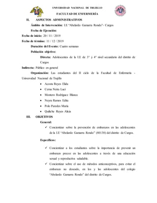 UNIVERSIDAD NACIONAL DE TRUJILLO
FACULTAD DE ENFERMERÍA
II. ASPECTOS ADMINISTRATIVOS
Ámbito de Intervención: I.E “Abelardo Gamarra Rondo”- Curgos
Fecha de Ejecución:
Fecha de inicio: 20 / 11 / 2019
Fecha de término: 11 / 12 / 2019
Duración del Evento: Cuatro semanas
Población objetivo:
Directa: Adolescentes de la I.E de 3° y 4° nivel secundario del distrito de
Curgos
Indirecta: Público en general
Organización: Las estudiantes del II ciclo de la Facultad de Enfermería -
Universidad Nacional de Trujillo
 Acosta Reyes Elida
 Cerna Neira Luci
 Montero Rodríguez Blanca
 Neyra Ramos Edita
 Polo Paredes María
 Quiliche Reyes Alicia
III. OBJETIVOS
General:
 Concientizar sobre la prevención de embarazos en las adolescentes
de la I.E “Abelardo Gamarra Rondo” (80138) del distrito de Curgos.
Específicos:
 Concientizar a los estudiantes sobre la importancia de prevenir un
embarazo precoz en las adolescentes a través de una educación
sexual y reproductiva saludable.
 Concientizar sobre el uso de métodos anticonceptivos, para evitar el
embarazo no deseado, en los y las adolescentes del colegio
“Abelardo Gamarra Rondo” del distrito de Curgos.
 