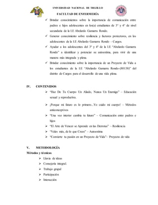UNIVERSIDAD NACIONAL DE TRUJILLO
FACULTAD DE ENFERMERÍA
 Brindar conocimientos sobre la importancia de comunicación entre
padres e hijos adolescentes en los(a) estudiantes de 3° y 4° de nivel
secundaria de la I.E Abelardo Gamarra Rondo.
 Generar conocimiento sobre resiliencia y factores protectores, en los
adolescentes de la I.E Abelardo Gamarra Rondo – Curgos.
 Ayudar a los adolescentes del 3º y 4º de la I.E “Abelardo Gamarra
Rondo” a identificar y potenciar su autoestima, para vivir de una
manera más integrada y plena.
 Brindar conocimiento sobre la importancia de un Proyecto de Vida a
los estudiantes de la I.E “Abelardo Gamarra Rondo-(80138)” del
distrito de Curgos para el desarrollo de una vida plena.
IV. CONTENIDOS
 “Haz De Tu Cuerpo Un Aliado, Nunca Un Enemigo” – Educación
sexual y reproductiva.
 ¡Porque mi futuro es lo primero...Yo cuido mi cuerpo! – Métodos
anticonceptivos
 “Una voz interior cambia tu futuro” – Comunicación entre padres e
hijos
 “El Arte de Vencer se Aprende en las Derrotas” – Resiliencia
 “Vales más, de lo que Crees” – Autoestima
 “Convierte tu pasión en un Proyecto de Vida”– Proyecto de vida
V. METODOLOGÍA
Métodos y técnicas
 Lluvia de ideas
 Consejería integral.
 Trabajo grupal
 Participación
 Interacción
 